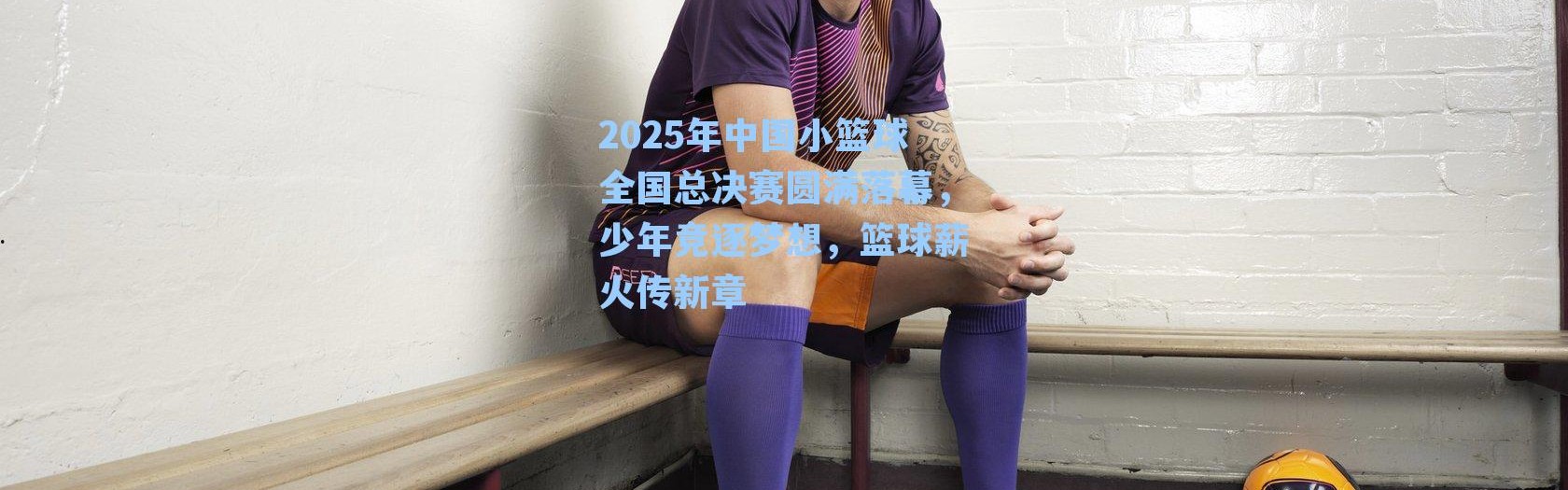 2025年中国小篮球全国总决赛圆满落幕，少年竞逐梦想，篮球薪火传新章