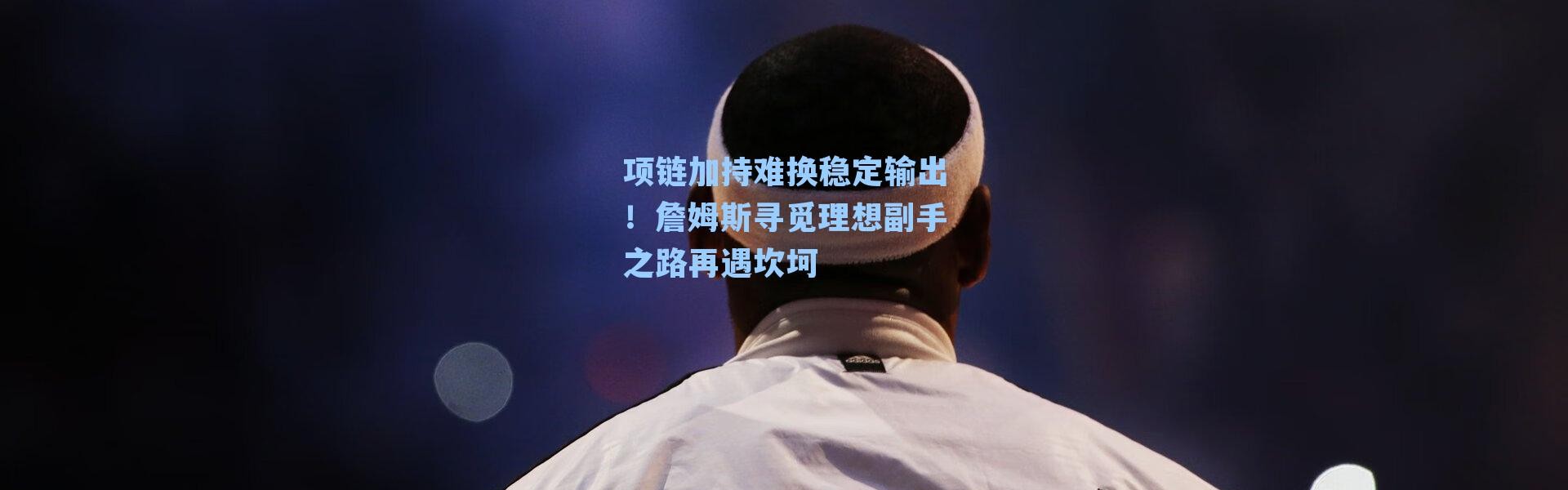 项链加持难换稳定输出！詹姆斯寻觅理想副手之路再遇坎坷