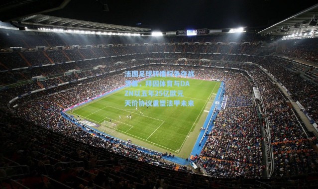 法国足球转播权争夺战落幕，拜因体育与DAZN以五年25亿欧元天价协议重塑法甲未来