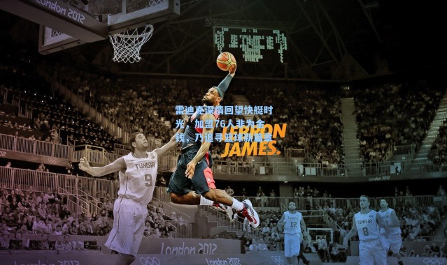 雷迪克深情回望快艇时光，加盟76人非为金钱，乃追寻篮球新篇章