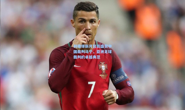 利雅得新月官员盛赞中国裁判马宁，亚洲足球裁判的卓越典范