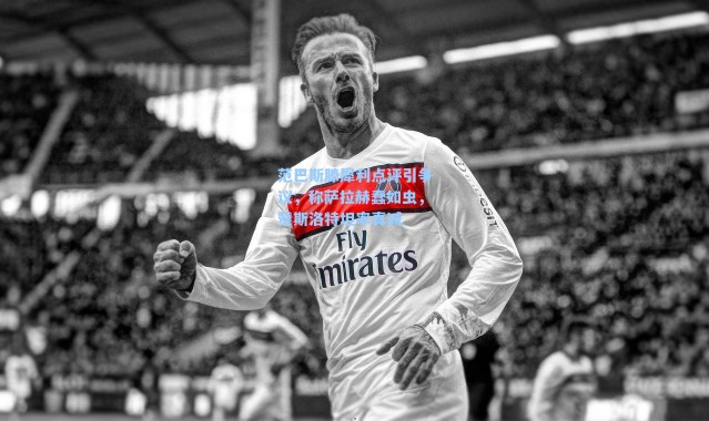 范巴斯滕犀利点评引争议，称萨拉赫蠢如虫，赞斯洛特坦率真诚