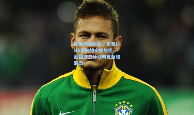 欧洲风暴再起，多支NBA球队锁定舍维德，超级控卫计划明夏登陆联盟