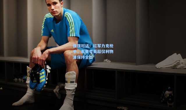 强强对话！红军力克枪手，本赛季英超仅利物浦保持全胜