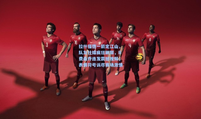 拉什福德一箭定江山，队友社媒疯狂刷屏，B费桑乔连发震撼视频，表情符号诉尽赛场激情