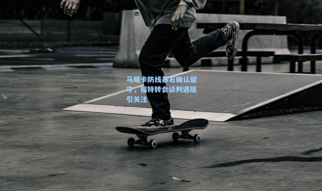 马略卡防线基石确认留守，福特转会谈判遇阻引关注