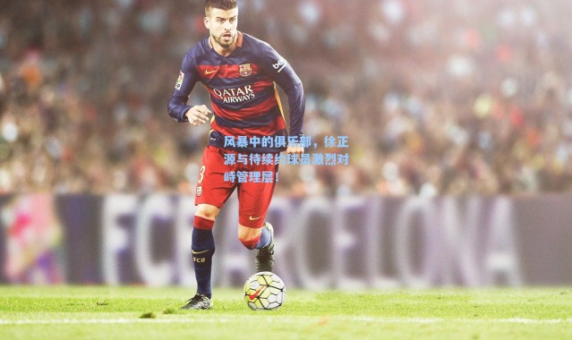 风暴中的俱乐部，徐正源与待续约球员激烈对峙管理层！