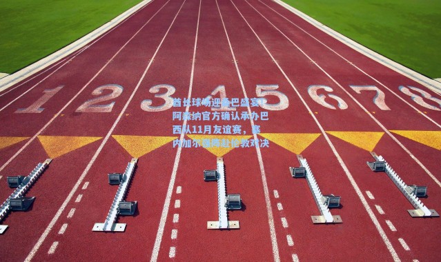 酋长球场迎桑巴盛宴！阿森纳官方确认承办巴西队11月友谊赛，塞内加尔强阵赴伦敦对决