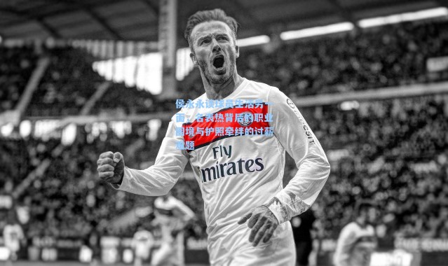 侯永永谈球员生活另一面，名表热背后的职业困境与护照牵绊的讨薪难题