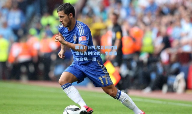 牌面！阿扎尔比利时国家队告别仪式，坐敞篷车绕场一周