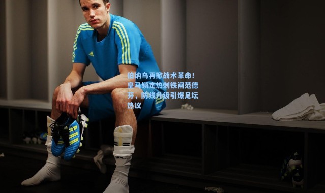 伯纳乌再掀战术革命！皇马锁定热刺铁闸范德芬，防线升级引爆足坛热议