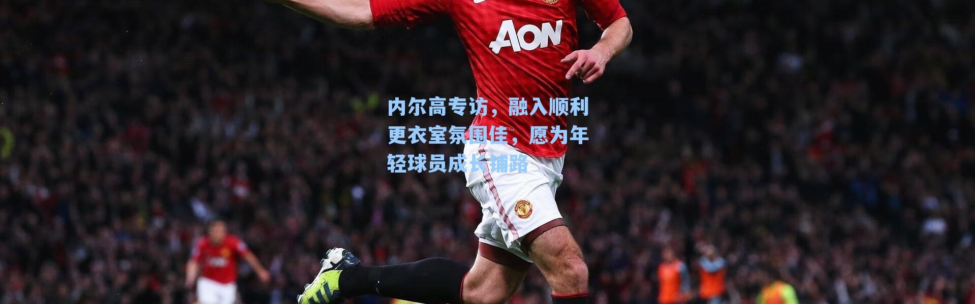 内尔高专访，融入顺利更衣室氛围佳，愿为年轻球员成长铺路