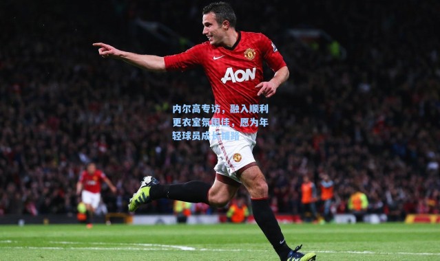 内尔高专访，融入顺利更衣室氛围佳，愿为年轻球员成长铺路