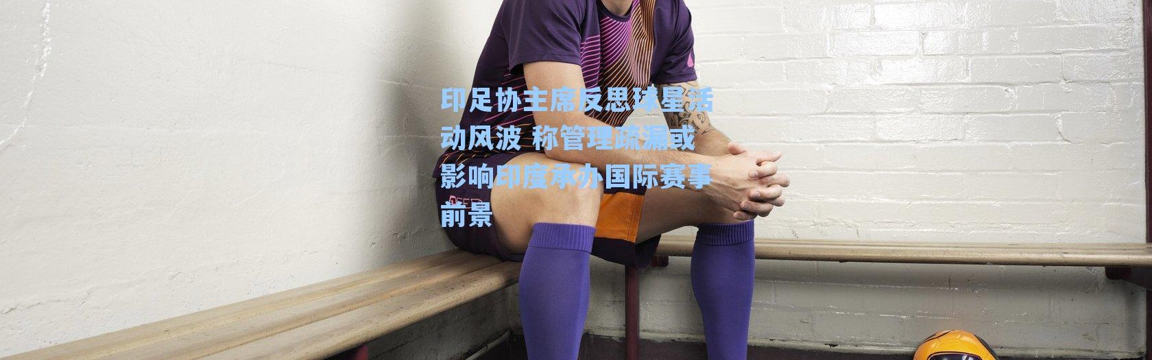 印足协主席反思球星活动风波 称管理疏漏或影响印度承办国际赛事前景