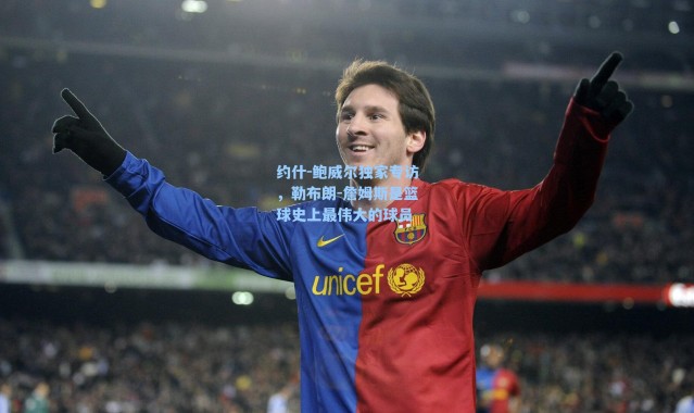 约什-鲍威尔独家专访，勒布朗-詹姆斯是篮球史上最伟大的球员