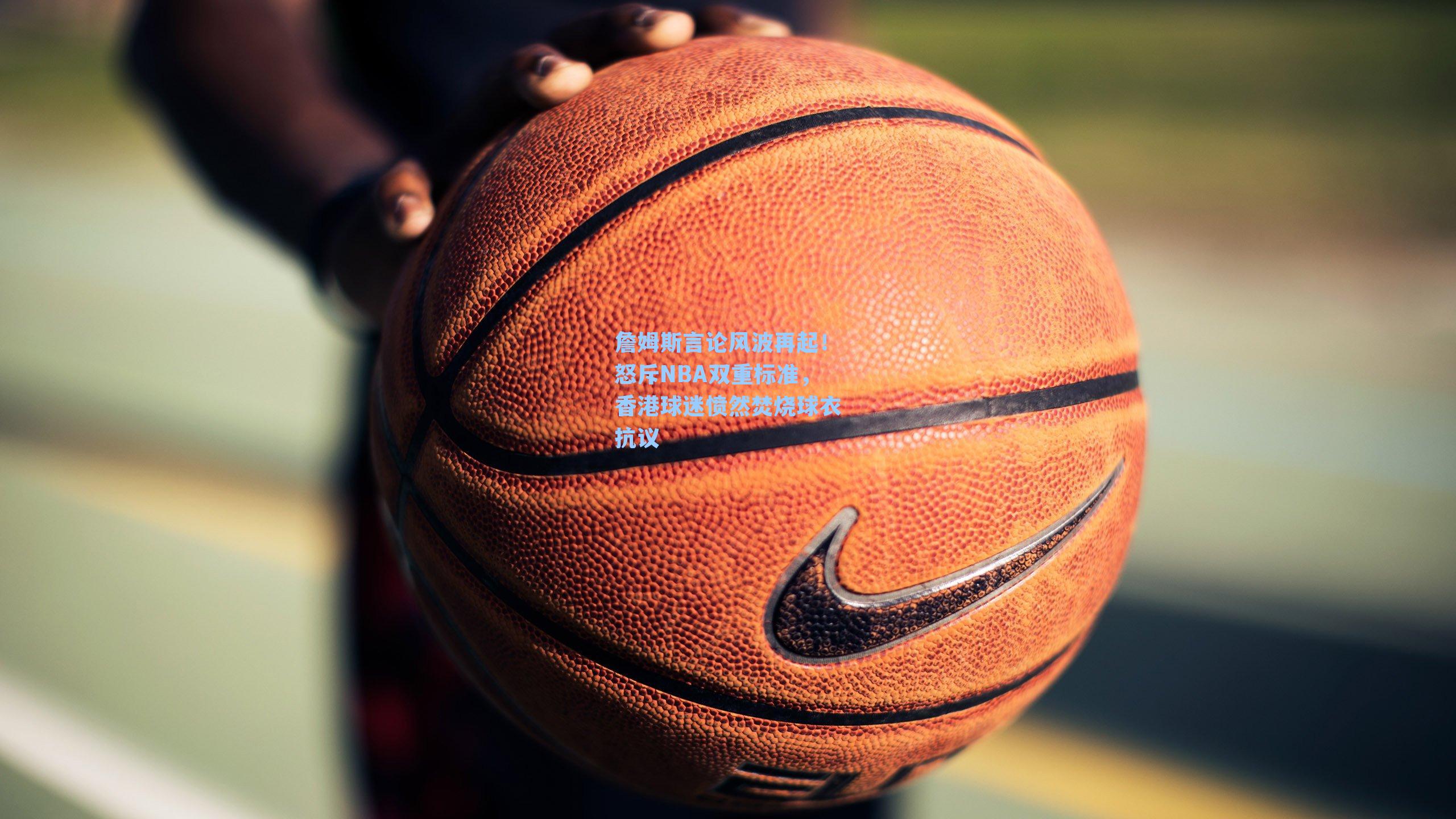 詹姆斯言论风波再起!怒斥NBA双重标准,香港球迷愤然焚烧球衣抗议