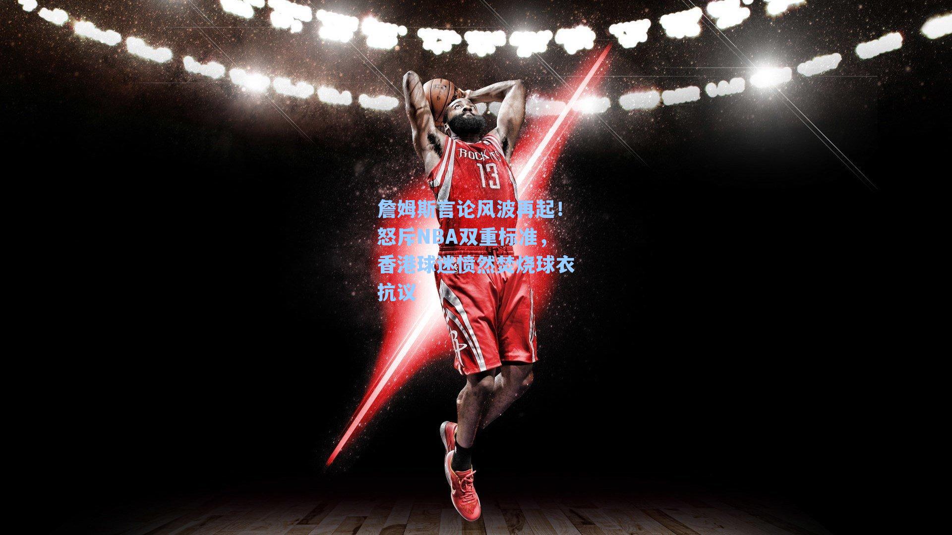 詹姆斯言论风波再起!怒斥NBA双重标准,香港球迷愤然焚烧球衣抗议