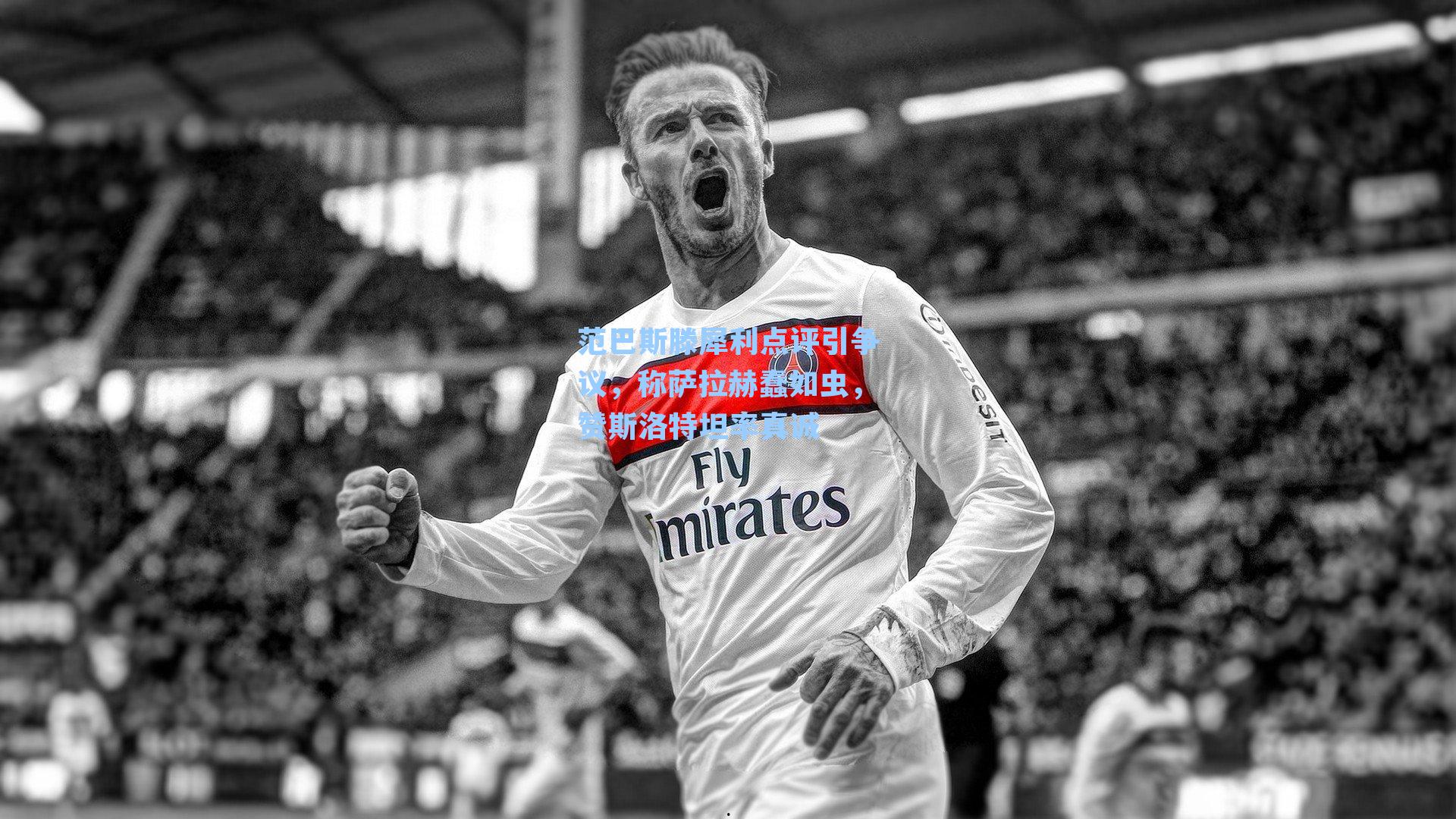 范巴斯滕犀利点评引争议，称萨拉赫蠢如虫，赞斯洛特坦率真诚